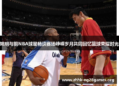 姚明与前NBA球星畅谈赛场峥嵘岁月共同回忆篮球荣耀时光