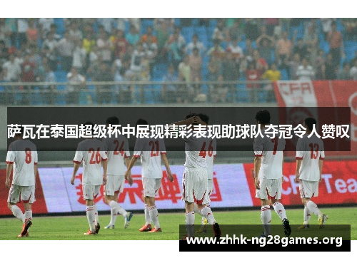 萨瓦在泰国超级杯中展现精彩表现助球队夺冠令人赞叹