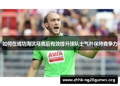 如何在成功淘汰马竞后有效提升球队士气并保持竞争力