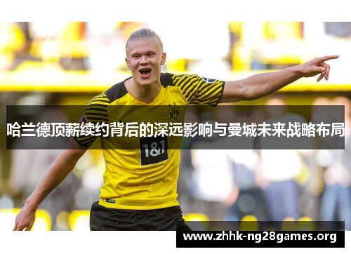 哈兰德顶薪续约背后的深远影响与曼城未来战略布局