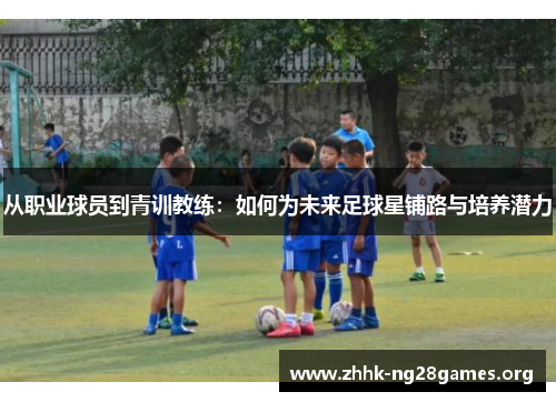 从职业球员到青训教练：如何为未来足球星铺路与培养潜力