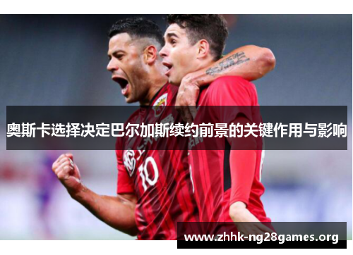 奥斯卡选择决定巴尔加斯续约前景的关键作用与影响