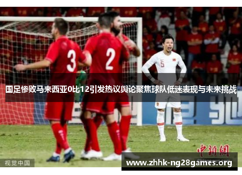 国足惨败马来西亚0比12引发热议舆论聚焦球队低迷表现与未来挑战