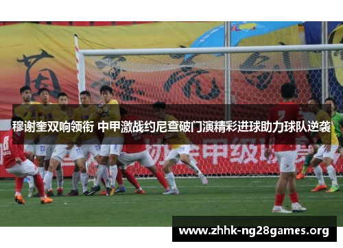 穆谢奎双响领衔 中甲激战约尼查破门演精彩进球助力球队逆袭