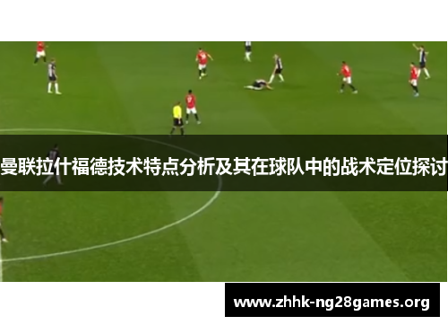 曼联拉什福德技术特点分析及其在球队中的战术定位探讨