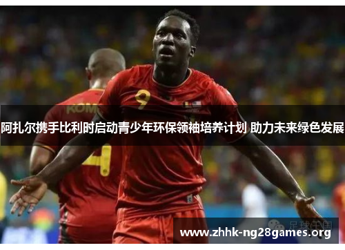 阿扎尔携手比利时启动青少年环保领袖培养计划 助力未来绿色发展 阿扎尔携手比利时启动青少年环保领袖培养计划 助力未来绿色发展