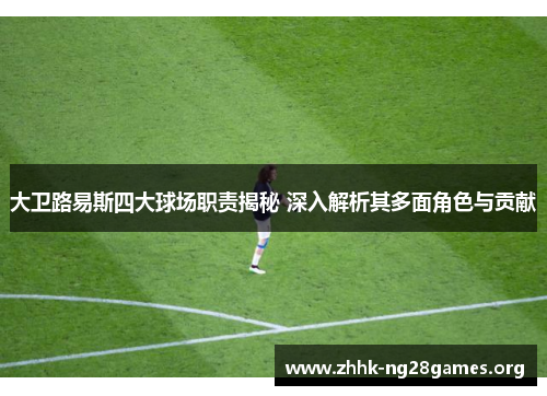 大卫路易斯四大球场职责揭秘 深入解析其多面角色与贡献