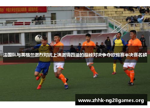 法国队与英格兰激烈对抗上演激情四溢的巅峰对决争夺欧锦赛半决赛名额
