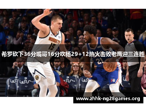 希罗砍下36分嘴哥16分吹杨29+12热火击败老鹰迎三连胜