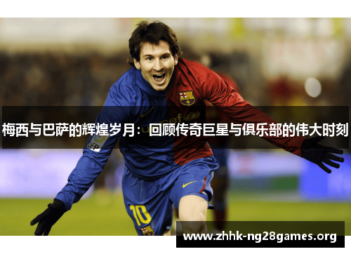 梅西与巴萨的辉煌岁月：回顾传奇巨星与俱乐部的伟大时刻