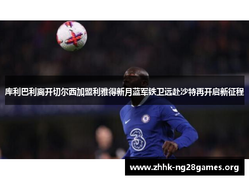 库利巴利离开切尔西加盟利雅得新月蓝军铁卫远赴沙特再开启新征程 库利巴利离开切尔西加盟利雅得新月蓝军铁卫远赴沙特再开启新征程